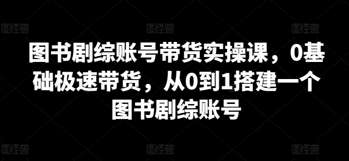 图书剧综账号带货实操课，0基础极速带货，从0到1搭建一个图书剧综账号-林文副业站