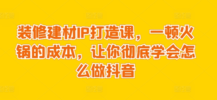装修建材IP打造课，一顿火锅的成本，让你彻底学会怎么做抖音-林文副业站
