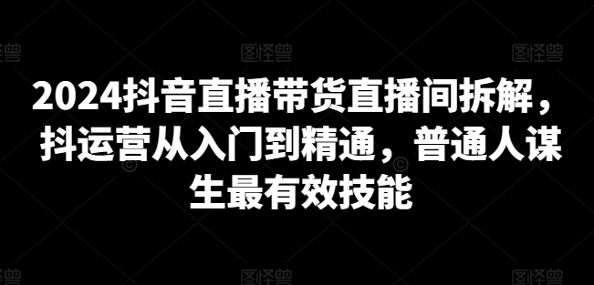 2024抖音直播带货直播间拆解，抖运营从入门到精通，普通人谋生最有效技能-林文副业站