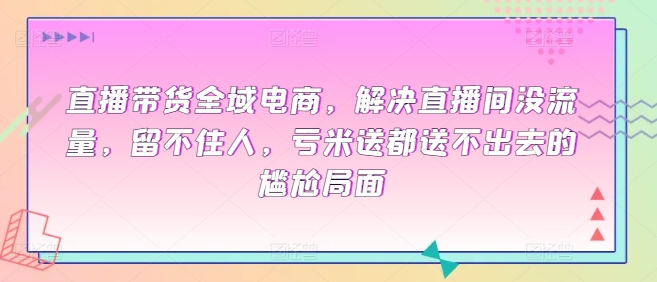 直播带货全域电商，解决直播间没流量，留不住人，亏米送都送不出去的尴尬局面-林文副业站