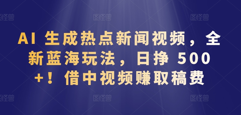 AI 生成热点新闻视频，全新蓝海玩法，日挣 500+!借中视频赚取稿费【揭秘】-林文副业站