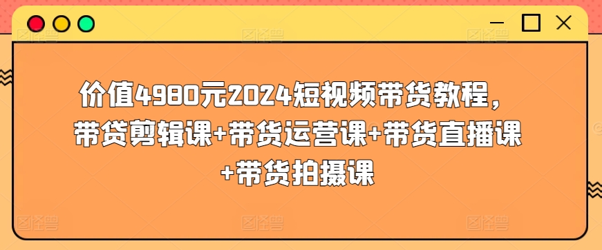 价值4980元2024短视频带货教程，带贷剪辑课+带货运营课+带货直播课+带货拍摄课-林文副业站