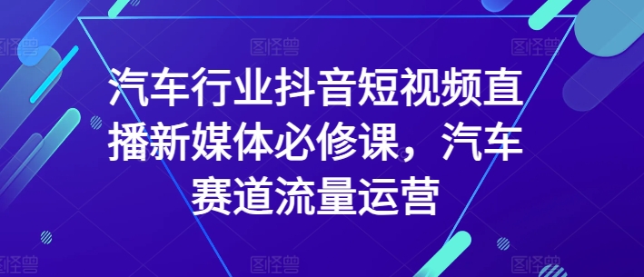 汽车行业抖音短视频直播新媒体必修课，汽车赛道流量运营-林文副业站