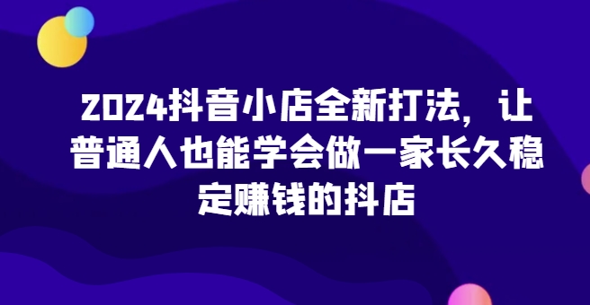 2024抖音小店全新打法，让普通人也能学会做一家长久稳定赚钱的抖店-林文副业站