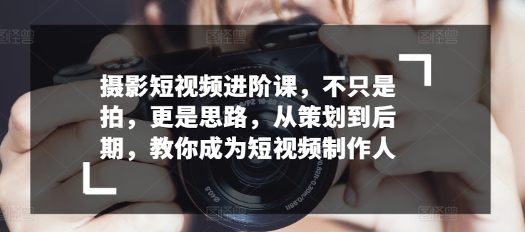 摄影短视频进阶课，不只是拍，更是思路，从策划到后期，教你成为短视频制作人-林文副业站