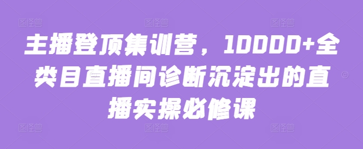 主播登顶集训营，10000+全类目直播间诊断沉淀出的直播实操必修课-林文副业站