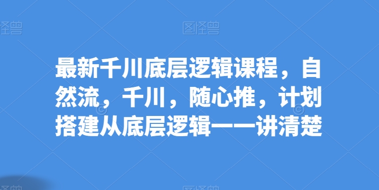 最新千川底层逻辑课程，自然流，千川，随心推，计划搭建从底层逻辑一一讲清楚-林文副业站