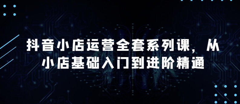 抖音小店运营全套系列课，全新升级，从小店基础入门到进阶精通，系统掌握月销百万小店的核心秘密-林文副业站