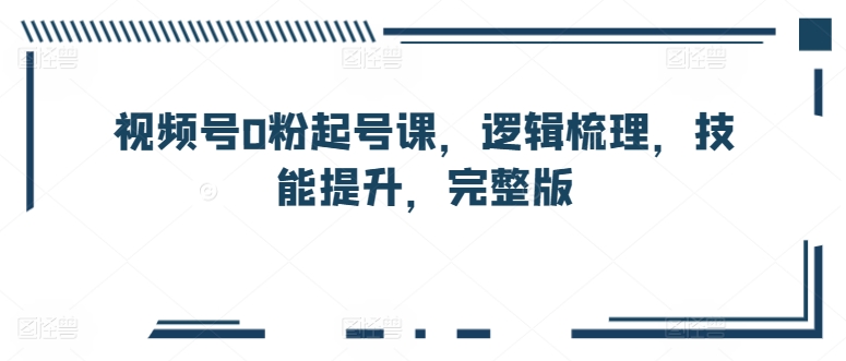 视频号0粉起号课，逻辑梳理，技能提升，完整版-林文副业站