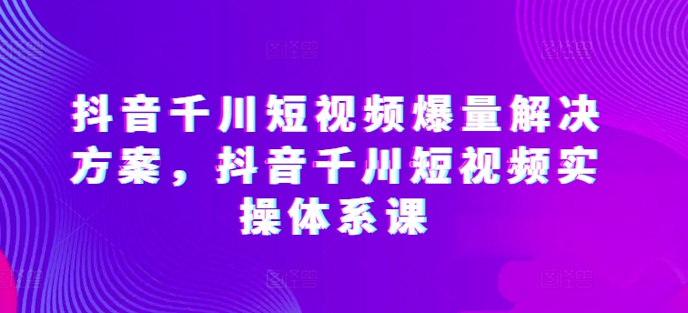 抖音千川短视频爆量解决方案，抖音千川短视频实操体系课-林文副业站