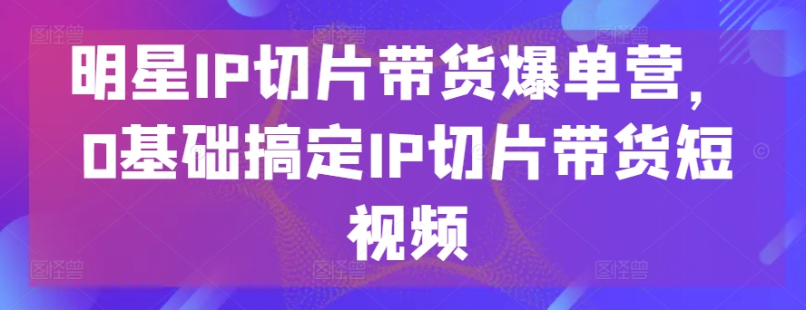 明星IP切片带货爆单营，0基础搞定IP切片带货短视频-林文副业站