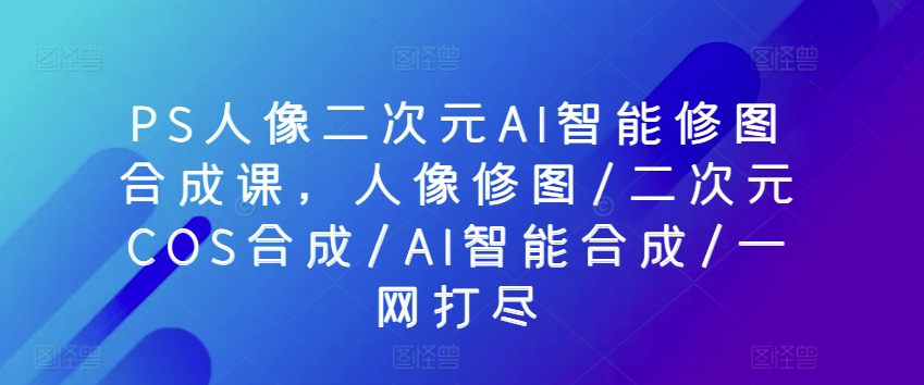 PS人像二次元AI智能修图合成课，人像修图/二次元COS合成/AI智能合成/一网打尽-林文副业站