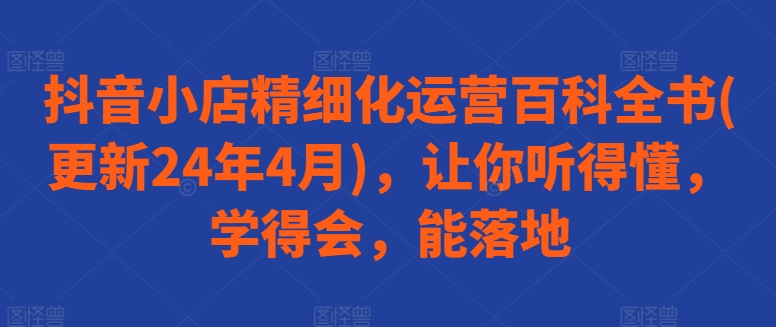 抖音小店精细化运营百科全书(更新24年4月)，让你听得懂，学得会，能落地-林文副业站
