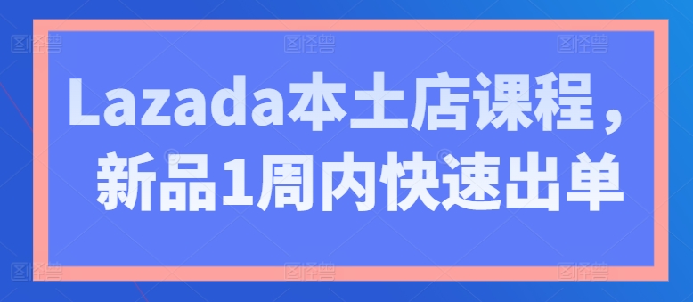 Lazada本土店课程，新品1周内快速出单-林文副业站