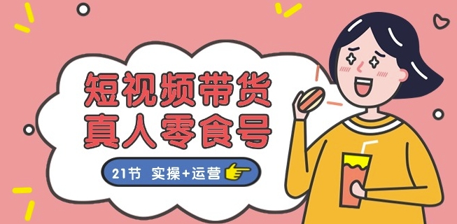 短视频带货&真人零食号：更全面的零食带货教程：21节 实操+运营-林文副业站