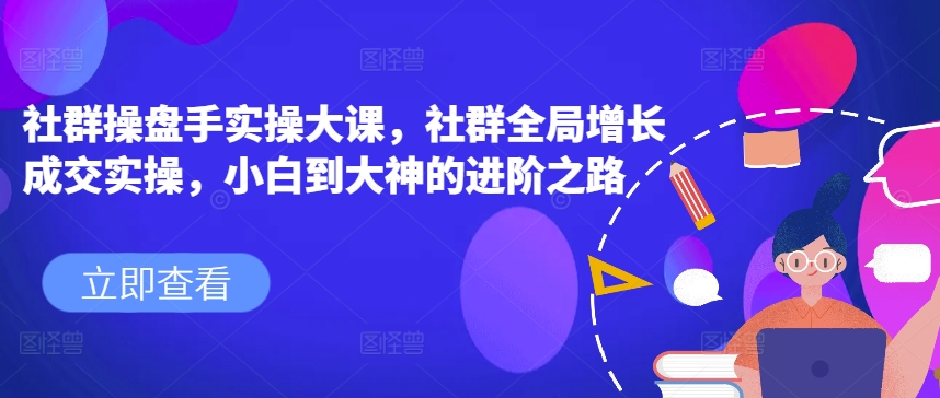 社群操盘手实操大课，社群全局增长成交实操，小白到大神的进阶之路-林文副业站