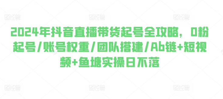 2024年抖音直播带货起号全攻略，0粉起号/账号权重/团队搭建/Ab链+短视频+鱼塘实操日不落-林文副业站