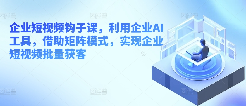 企业短视频钩子课，利用企业AI工具，借助矩阵模式，实现企业短视频批量获客-林文副业站