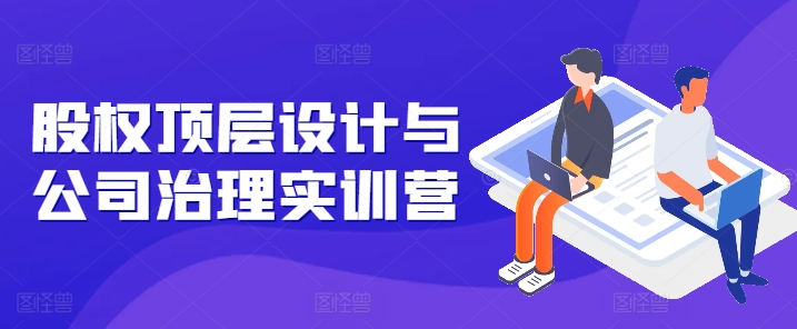 股权顶层设计与公司治理实训营，补全股权短板/守住控制权底线/熟悉4大注册信息/规避3大法律风险-林文副业站