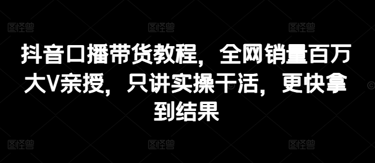 抖音口播带货教程，全网销量百万大V亲授，只讲实操干活，更快拿到结果-林文副业站
