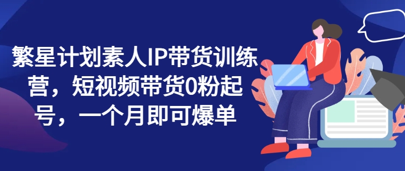 繁星计划素人IP带货训练营，短视频带货0粉起号，一个月即可爆单-林文副业站