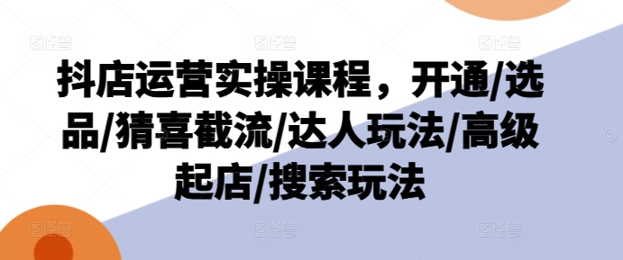 抖店运营实操课程，开通/选品/猜喜截流/达人玩法/高级起店/搜索玩法-林文副业站