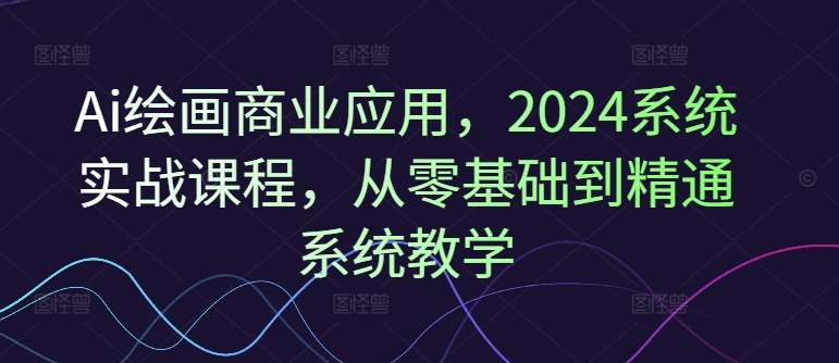 Ai绘画商业应用，2024系统实战课程，从零基础到精通系统教学-林文副业站