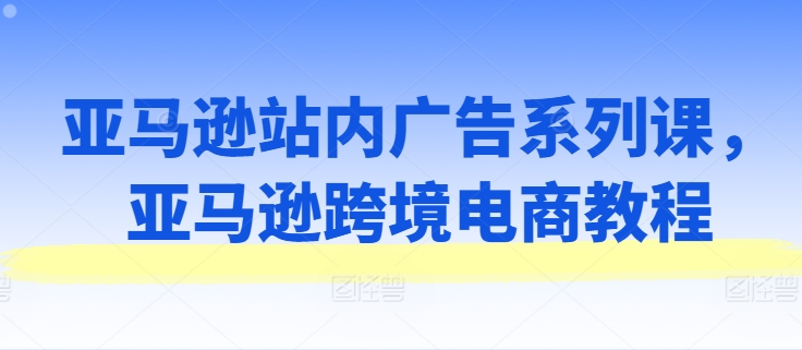 亚马逊站内广告系列课，亚马逊跨境电商教程-林文副业站