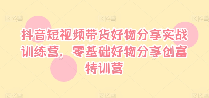 抖音短视频带货好物分享实战训练营，零基础好物分享创富特训营-林文副业站