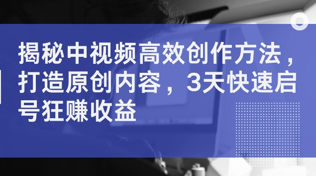 揭秘中视频高效创作方法，打造原创内容，3天快速启号狂赚收益【揭秘】-林文副业站