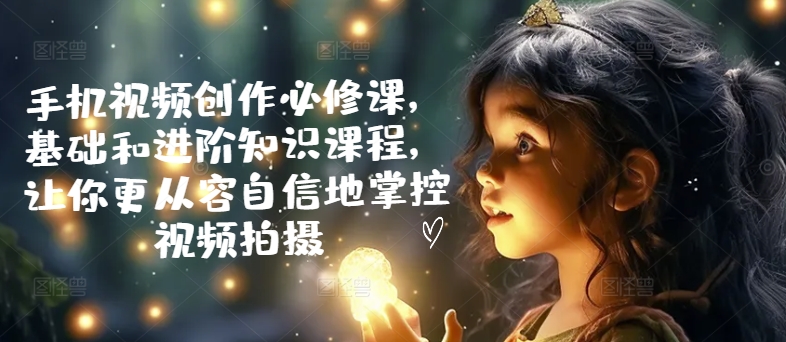 手机视频创作必修课，基础和进阶知识课程，让你更从容自信地掌控视频拍摄-林文副业站