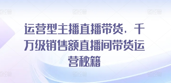 运营型主播直播带货，​千万级销售额直播间带货运营秘籍-林文副业站