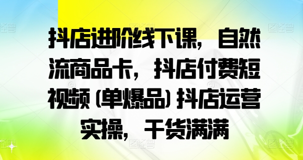 抖店进阶线下课，自然流商品卡，抖店付费短视频(单爆品)抖店运营实操，干货满满-林文副业站