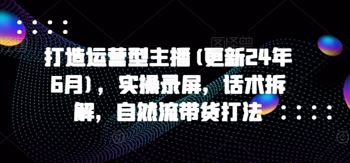 打造运营型主播(更新24年9月)，实操录屏，话术拆解，自然流带货打法-林文副业站