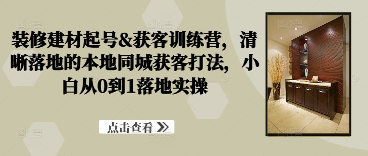 装修建材起号&获客训练营，​清晰落地的本地同城获客打法，小白从0到1落地实操-林文副业站