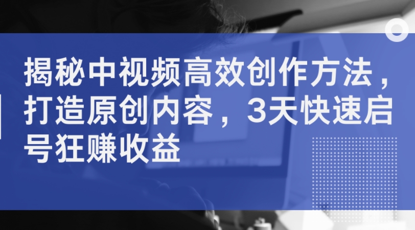 揭秘中视频高效创作方法，打造原创内容，3天快速启号狂赚收益-林文副业站