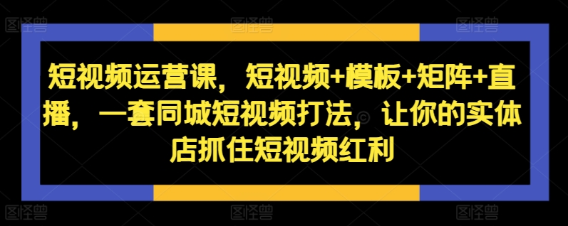 短视频运营课，短视频+模板+矩阵+直播，一套同城短视频打法，让你的实体店抓住短视频红利-林文副业站