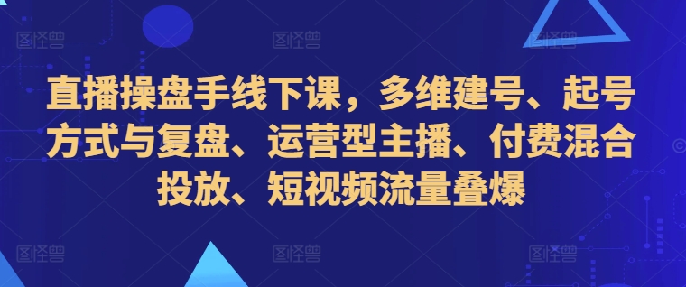 直播操盘手线下课，多维建号、起号方式与复盘、运营型主播、付费混合投放、短视频流量叠爆-林文副业站
