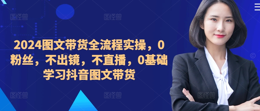 ​​​​​​2024图文带货全流程实操，0粉丝，不出镜，不直播，0基础学习抖音图文带货-林文副业站