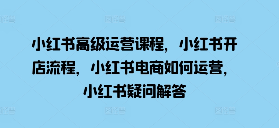 小红书高级运营课程，小红书开店流程，小红书电商如何运营，小红书疑问解答-林文副业站