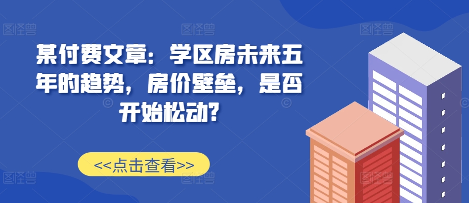 某付费文章：学区房未来五年的趋势，房价壁垒，是否开始松动?-林文副业站