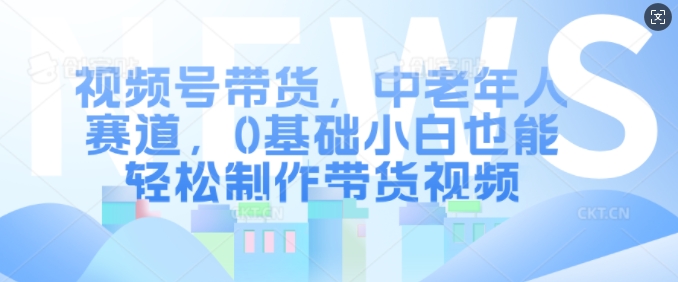 视频号带货，中老年人赛道，0基础小白也能轻松制作带货视频-林文副业站