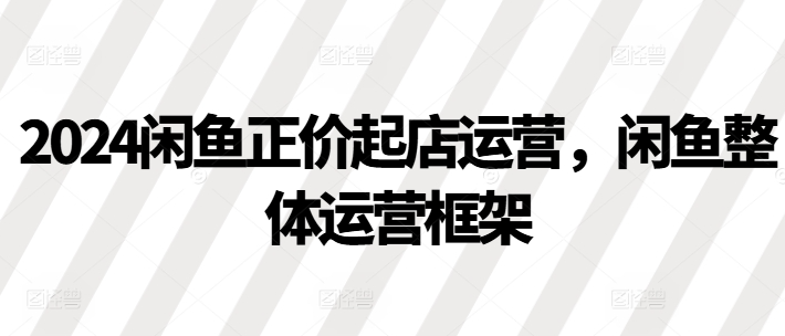 2024闲鱼正价起店运营，闲鱼整体运营框架-林文副业站