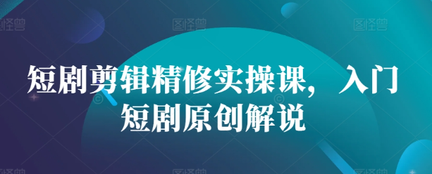 短剧剪辑精修实操课，入门短剧原创解说-林文副业站