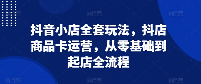 抖音小店全套玩法，抖店商品卡运营，从零基础到起店全流程-林文副业站