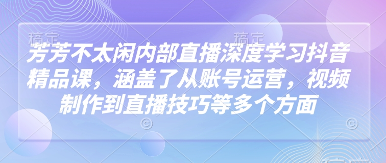 芳芳不太闲内部直播深度学习抖音精品课，涵盖了从账号运营，视频制作到直播技巧等多个方面-林文副业站