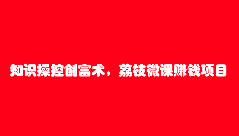 知识操控创富术，荔枝微课赚钱项目（7节视频课）-林文副业站