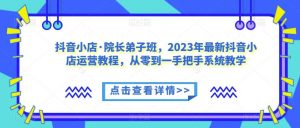 抖音小店·院长弟子班，2023年最新抖音小店运营教程，从零到一手把手系统教学-林文副业站