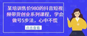 某培训售价980的抖音短视频带货创业系列课程,学会做号5步法,心中不慌-林文副业站