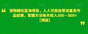 宠物细化蓝海项目，人人可做自带流量发作品就爆，掌握方法每天收入300－800+【揭秘】-林文副业站